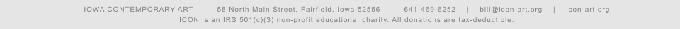 IOWA CONTEMPORARY ART    |    58 North Main Street, Fairfield, Iowa 52556    |    641-469-6252    |    bill@icon-art.org    |    icon-art.org ICON is an IRS 501(c)(3) non-profit educational charity. All donations are tax-deductible.
