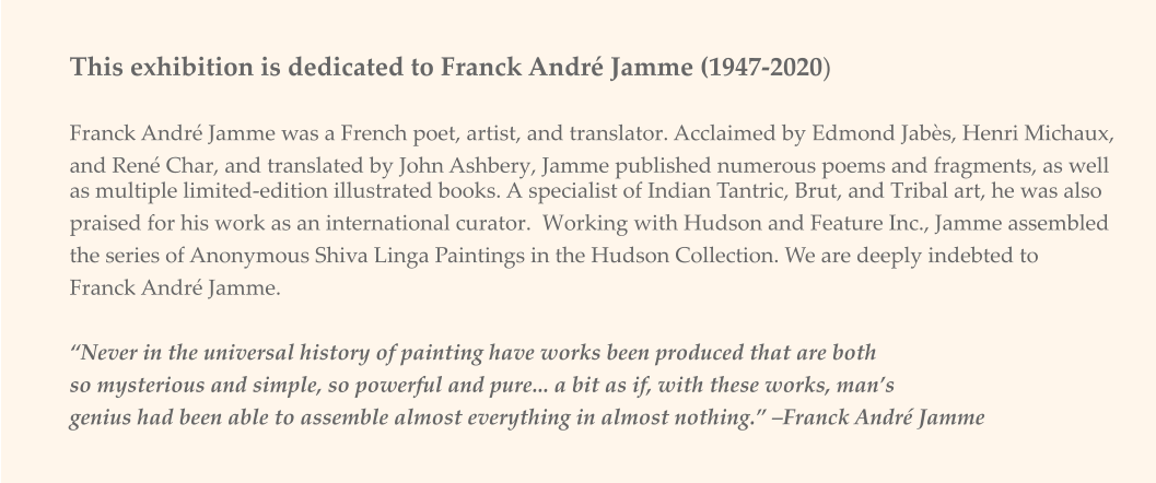 This exhibition is dedicated to Franck André Jamme (1947-2020) Franck André Jamme was a French poet, artist, and translator. Acclaimed by Edmond Jabès, Henri Michaux,  and René Char, and translated by John Ashbery, Jamme published numerous poems and fragments, as well as multiple limited-edition illustrated books. A specialist of Indian Tantric, Brut, and Tribal art, he was also  praised for his work as an international curator.  Working with Hudson and Feature Inc., Jamme assembled  the series of Anonymous Shiva Linga Paintings in the Hudson Collection. We are deeply indebted to  Franck André Jamme.   “Never in the universal history of painting have works been produced that are both  so mysterious and simple, so powerful and pure... a bit as if, with these works, man’s  genius had been able to assemble almost everything in almost nothing.” –Franck André Jamme